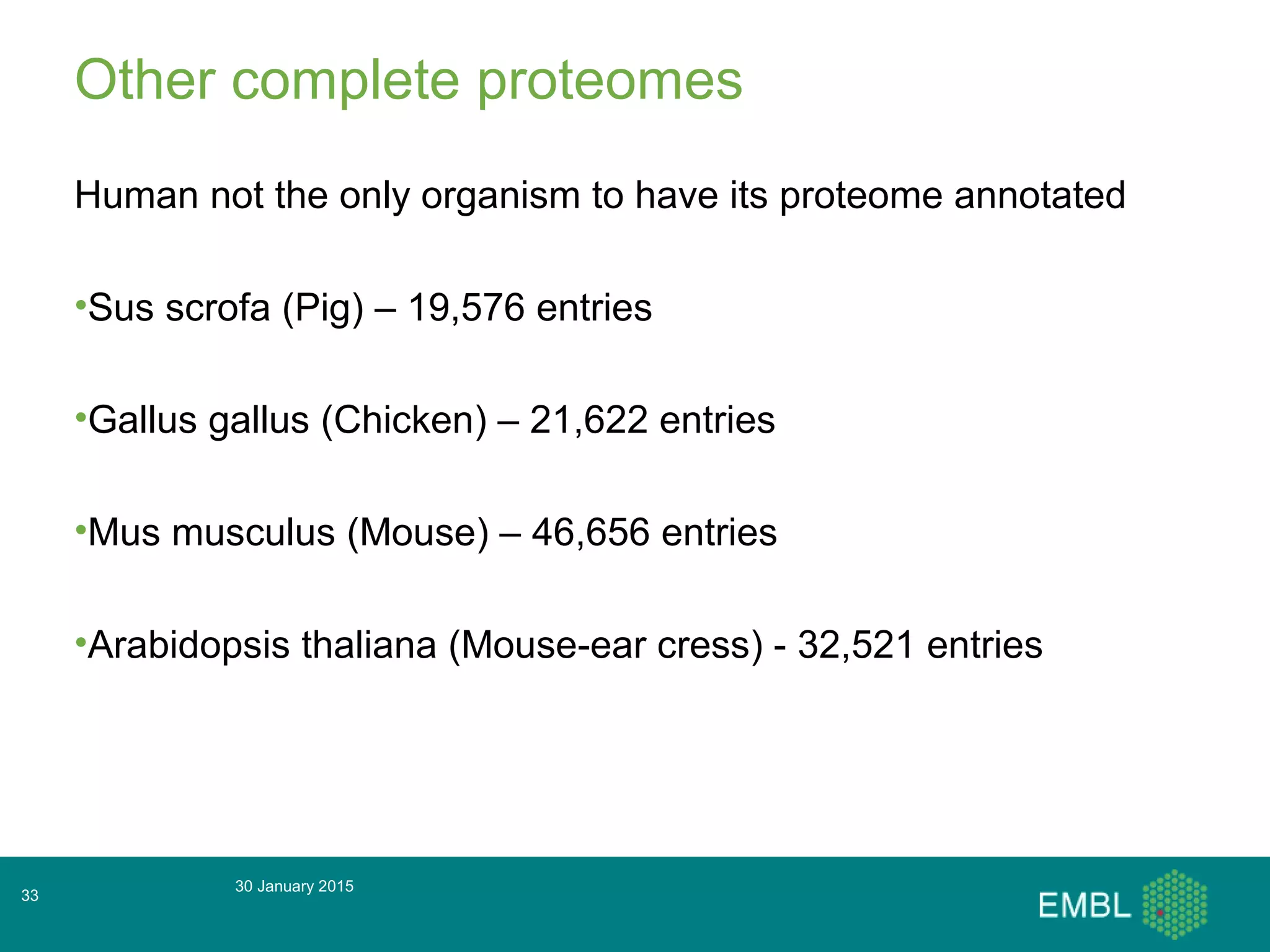Other complete proteomes
Human not the only organism to have its proteome annotated
•Sus scrofa (Pig) – 19,576 entries
•Gallus gallus (Chicken) – 21,622 entries
•Mus musculus (Mouse) – 46,656 entries
•Arabidopsis thaliana (Mouse-ear cress) - 32,521 entries
30 January 2015
33
 