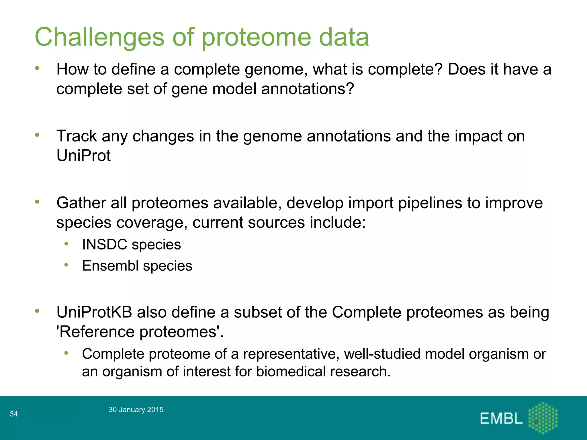 Challenges of proteome data
• How to define a complete genome, what is complete? Does it have a
complete set of gene model annotations?
• Track any changes in the genome annotations and the impact on
UniProt
• Gather all proteomes available, develop import pipelines to improve
species coverage, current sources include:
• INSDC species
• Ensembl species
• UniProtKB also define a subset of the Complete proteomes as being
'Reference proteomes'.
• Complete proteome of a representative, well-studied model organism or
an organism of interest for biomedical research.
30 January 2015
34
 