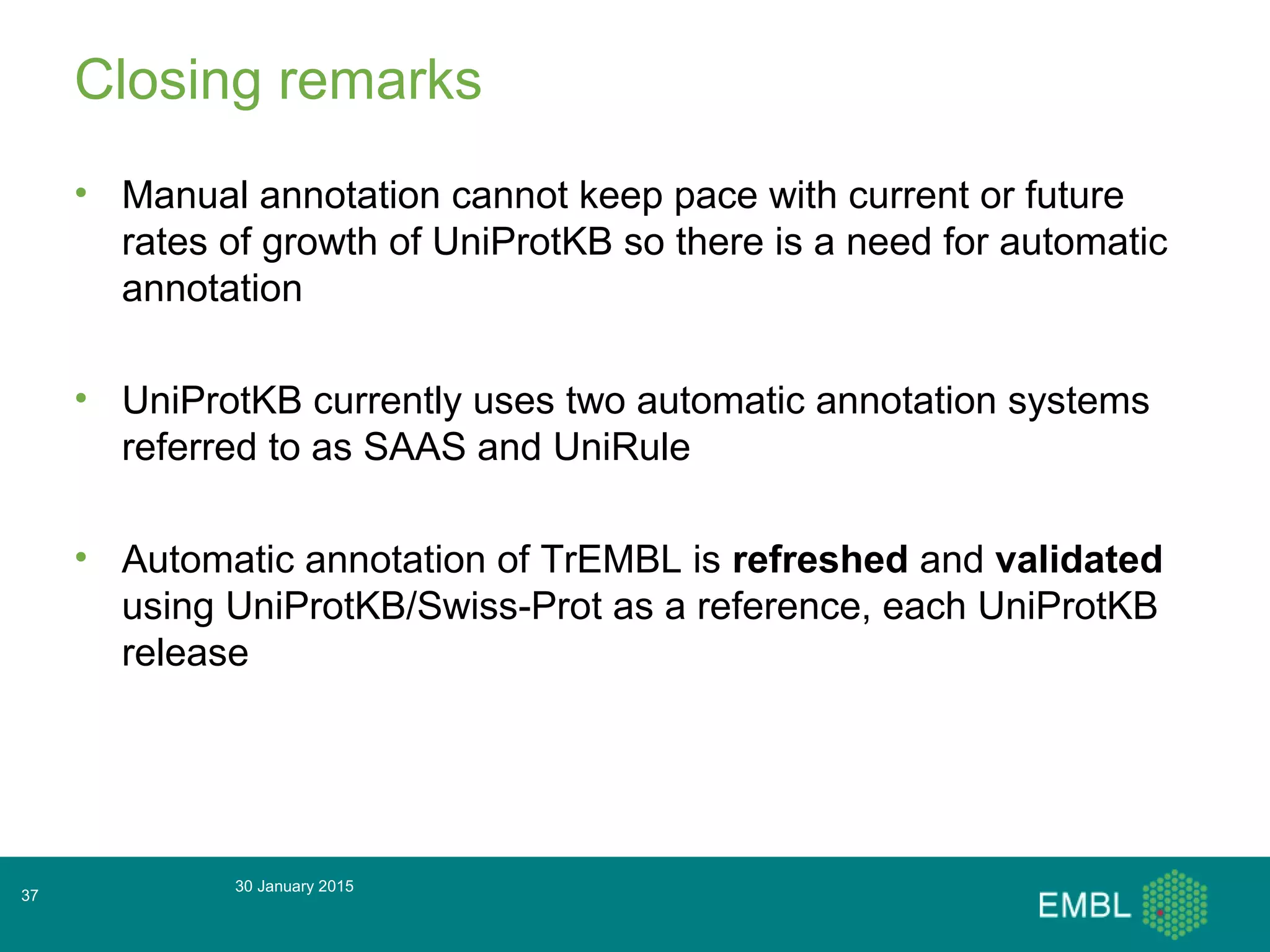 Closing remarks
• Manual annotation cannot keep pace with current or future
rates of growth of UniProtKB so there is a need for automatic
annotation
• UniProtKB currently uses two automatic annotation systems
referred to as SAAS and UniRule
• Automatic annotation of TrEMBL is refreshed and validated
using UniProtKB/Swiss-Prot as a reference, each UniProtKB
release
30 January 2015
37
 