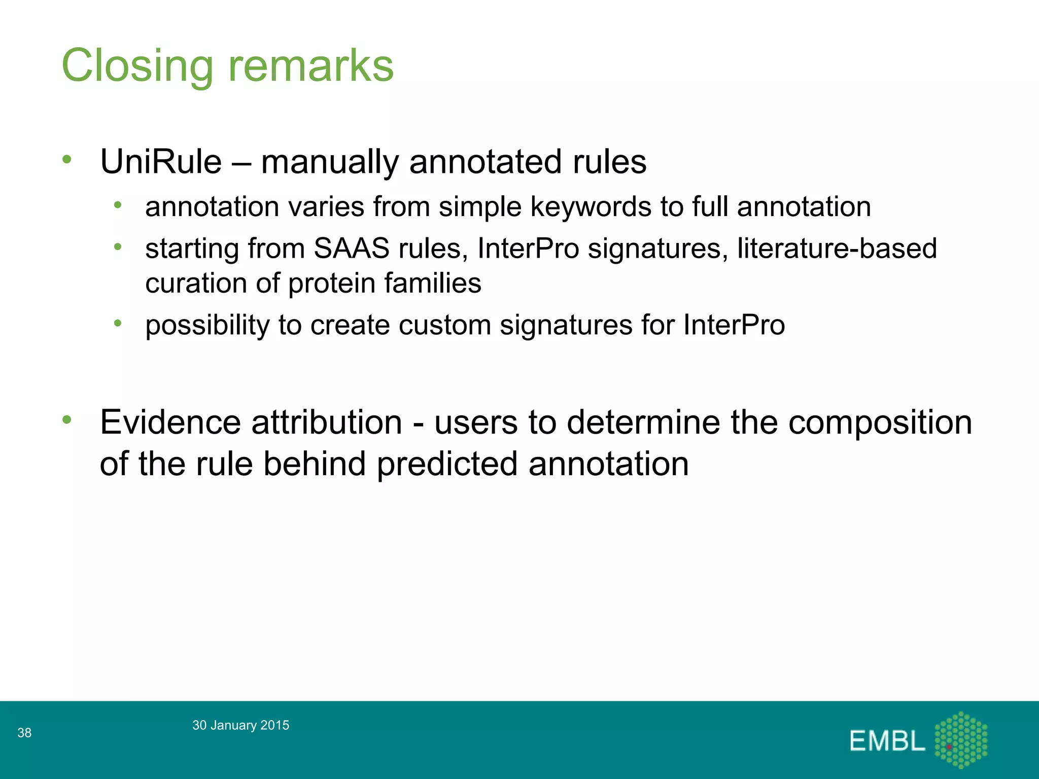 Closing remarks
• UniRule – manually annotated rules
• annotation varies from simple keywords to full annotation
• starting from SAAS rules, InterPro signatures, literature-based
curation of protein families
• possibility to create custom signatures for InterPro
• Evidence attribution - users to determine the composition
of the rule behind predicted annotation
30 January 2015
38
 