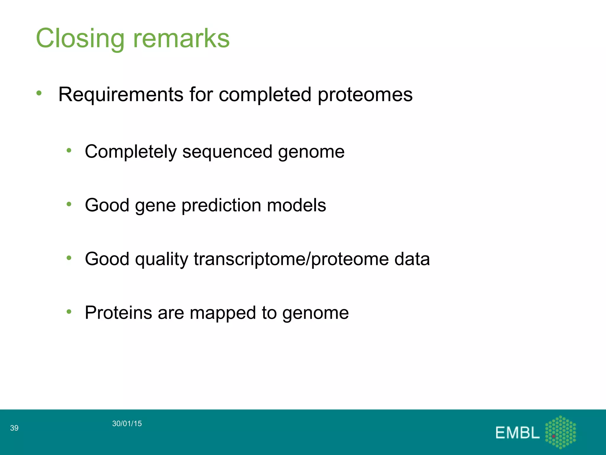 Closing remarks
• Requirements for completed proteomes
• Completely sequenced genome
• Good gene prediction models
• Good quality transcriptome/proteome data
• Proteins are mapped to genome
30/01/15
39
 