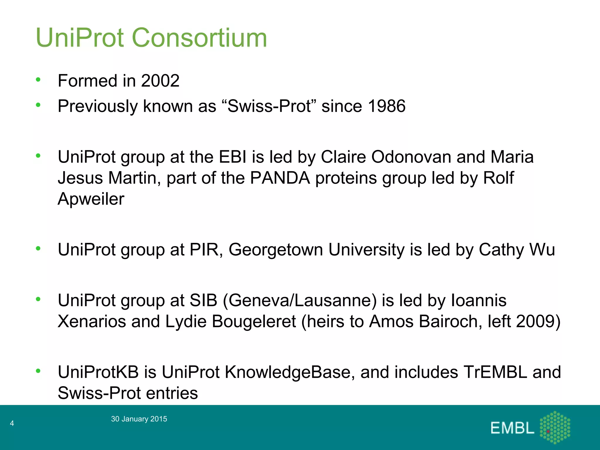 30 January 2015
4
UniProt Consortium
• Formed in 2002
• Previously known as “Swiss-Prot” since 1986
• UniProt group at the EBI is led by Claire Odonovan and Maria
Jesus Martin, part of the PANDA proteins group led by Rolf
Apweiler
• UniProt group at PIR, Georgetown University is led by Cathy Wu
• UniProt group at SIB (Geneva/Lausanne) is led by Ioannis
Xenarios and Lydie Bougeleret (heirs to Amos Bairoch, left 2009)
• UniProtKB is UniProt KnowledgeBase, and includes TrEMBL and
Swiss-Prot entries
 