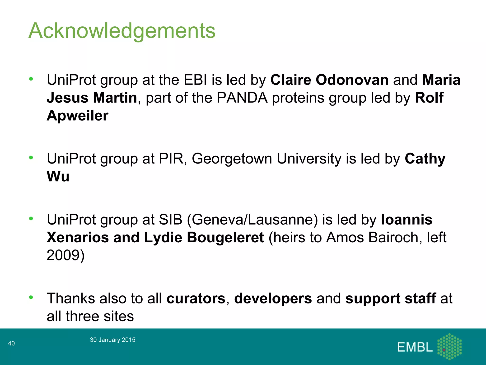 Acknowledgements
• UniProt group at the EBI is led by Claire Odonovan and Maria
Jesus Martin, part of the PANDA proteins group led by Rolf
Apweiler
• UniProt group at PIR, Georgetown University is led by Cathy
Wu
• UniProt group at SIB (Geneva/Lausanne) is led by Ioannis
Xenarios and Lydie Bougeleret (heirs to Amos Bairoch, left
2009)
• Thanks also to all curators, developers and support staff at
all three sites
30 January 2015
40
 