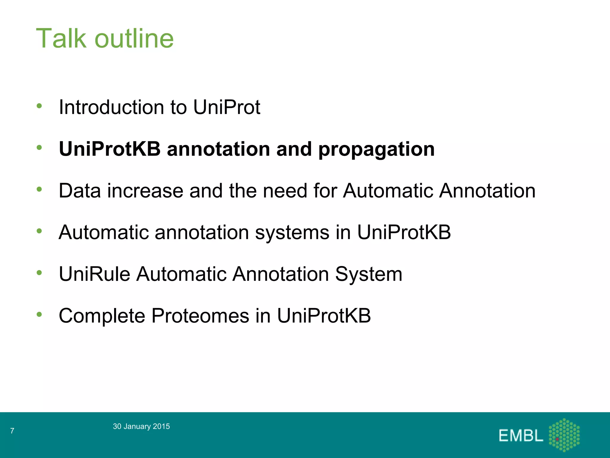 Talk outline
• Introduction to UniProt
• UniProtKB annotation and propagation
• Data increase and the need for Automatic Annotation
• Automatic annotation systems in UniProtKB
• UniRule Automatic Annotation System
• Complete Proteomes in UniProtKB
30 January 2015
7
 