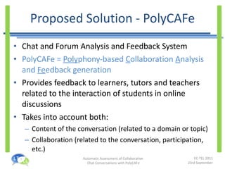 Proposed Solution - PolyCAFe Chat and Forum Analysis and Feedback System PolyCAFe =  Poly phony-based  C ollaboration  A nalysis and  Fe edback generation Provides feedback to learners, tutors and teachers related to the interaction of students in online discussions Takes into account both: Content of the conversation (related to a domain or topic) Collaboration (related to the conversation, participation, etc.) 