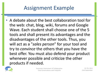 Assignment Example A debate about the best collaboration tool for the web: chat, blog, wiki, forums and Google Wave. Each student shall choose one of the 5 tools and shall present its advantages and the disadvantages of the other tools. Thus, you will act as a " sales person " for your tool and try to  convince  the others that you have the best offer. You must also defend your product whenever possible and criticize the other products if needed. 