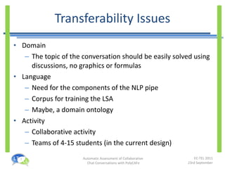Transferability Issues Domain The topic of the conversation should be easily solved using discussions, no graphics or formulas Language Need for the components of the NLP pipe Corpus for training the LSA Maybe, a domain ontology Activity Collaborative activity Teams of 4-15 students (in the current design) 