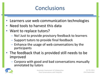 Conclusions Learners use web communication technologies Need tools to harvest this data Want to replace tutors? No! Just to provide provisory feedback to learners Support tutors to provide final feedback Enhance the usage of web conversations by the participants The feedback that is provided still needs to be improved Corpora with good and bad conversations manually annotated by tutors 