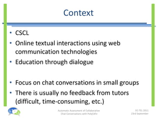 Context CSCL Online textual interactions using web communication technologies Education through dialogue Focus on chat conversations in small groups There is usually no feedback from tutors (difficult, time-consuming, etc.) 