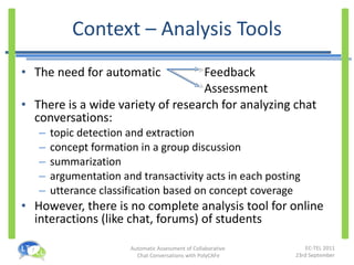 Context – Analysis Tools The need for automatic   Feedback   Assessment There is a wide variety of research for analyzing chat conversations: topic detection and extraction concept formation in a group discussion summarization argumentation and transactivity acts in each posting utterance classification based on concept coverage However, there is no complete analysis tool for online interactions (like chat, forums) of students 
