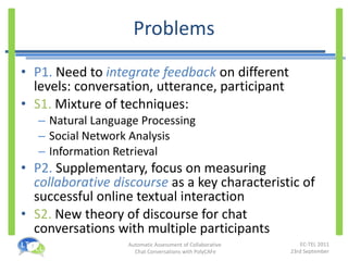 Problems P1.  Need to  integrate feedback   on different levels: conversation, utterance, participant S1.  Mixture of techniques: Natural Language Processing Social Network Analysis Information Retrieval P2.  Supplementary, focus on measuring  collaborative discourse   as a key characteristic of successful online textual interaction S2.  New theory of discourse for chat conversations with multiple participants 