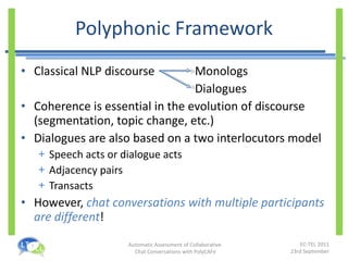 Polyphonic Framework Classical NLP discourse Monologs Dialogues Coherence is essential in the evolution of discourse (segmentation, topic change, etc.) Dialogues are also based on a two interlocutors model Speech acts or dialogue acts Adjacency pairs Transacts However,  chat conversations with multiple participants are different ! 