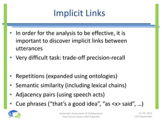 Implicit Links  In order for the analysis to be effective, it is important to discover implicit links between utterances Very difficult task: trade-off precision-recall Repetitions (expanded using ontologies) Semantic similarity (including lexical chains) Adjacency pairs (using speech acts) Cue phrases ( “that’s a good idea”, “as <x> said”, …) 