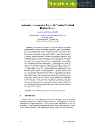 ICELW Paper—Automatic Assessment of University Teachers’ Critical Thinking Levels
Automatic Assessment of University Teachers’ Critical
Thinking Levels
https://doi.org/10.3991/ijac.v12i3.11259
Antonella Poce, Francesca Amenduni, Maria Rosaria Re,
Carlo De Medio
University of Roma Tre, Rome, Italy
antonella.poce@uniroma3.it
Abstract—The present work describes the structure of a pilot study which
was addressed to test a tool developed to automatically assess critical thinking -
CT levels through language analysis techniques. Starting from a Wikipedia data-
base and lexical analysis procedures based on n-grams, a new approach aimed at
the automatic assessment of the open-ended questions, where CT can be detected,
is proposed. Automatic assessment is focused on four CT macro-indicators: basic
language skills, relevance, importance and novelty. The pilot study was carried
out through different workshops adapted from Crithinkedu EU Erasmus + Pro-
ject model aimed at training university teachers in the field of CT. The workshops
were designed to support the development of CT teaching practices at higher ed-
ucation levels and enhance University Teachers’ CT as well. The two-hour work-
shops were conducted in two higher educational institutions, the first in the U.S.A
(CCRWT Berkeley College NYC, 26 university teachers) and the second in Italy
(Inclusive memory project - University Roma Tre, 22 university teachers). After
the two workshops, data were collected through an online questionnaire devel-
oped and adapted in the framework of the Erasmus + Crithinkedu project. The
questionnaire includes both open-ended and multiple-choice questions. The re-
sults present CT levels shown by university teachers and which kind of pedagog-
ical practices they intend to promote after such an experience within their
courses. In addition, a comparison between the values inferred by the algorithm
and those calculated by domain human experts is offered. Finally, follow-up ac-
tivity is shown taking into consideration other sets of macro-indicators: argumen-
tation and critical evaluation.
Keywords—Critical thinking, automatic assessment, higher education
1 Introduction
In recent years, new ways to define and assess critical thinking assessment have been
developed. Big amounts of behavioral data connected to learning processes are stored
automatically in digital platforms (e.g. social media, LMS). The analysis of data col-
lected from virtual learning environments has attracted much attention from different
fields of study; therefore, a new research field is born, known as learning analytics.
46 http://www.i-jac.org
 