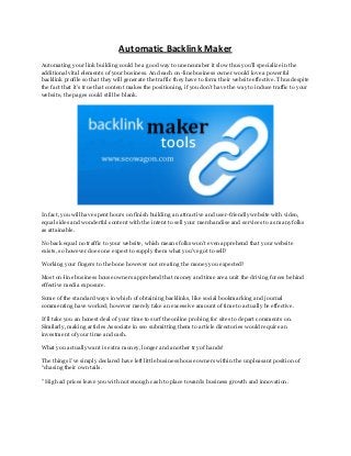 Automatic Backlink Maker
Automating your link building could be a good way to unencumber it slow thus you'll specialize in the
additional vital elements of your business. And each on-line business owner would love a powerful
backlink profile so that they will generate the traffic they have to form their website effective. Thus despite
the fact that it’s true that content makes the positioning, if you don’t have the way to induce traffic to your
website, the pages could still be blank.
In fact, you will have spent hours on finish building an attractive and user-friendly website with video,
equal sides and wonderful content with the intent to sell your merchandise and services to as many folks
as attainable.
No back equal no traffic to your website, which means folks won’t even apprehend that your website
exists, so however does one expect to supply them what you've got to sell?
Working your fingers to the bone however not creating the money you expected?
Most on-line business house owners apprehend that money and time area unit the driving forces behind
effective media exposure.
Some of the standard ways in which of obtaining backlinks, like social bookmarking and journal
commenting have worked; however merely take an excessive amount of time to actually be effective.
It’ll take you an honest deal of your time to surf the online probing for sites to depart comments on.
Similarly, making articles Associate in seo submitting them to article directories would require an
investment of your time and cash.
What you actually want is extra money, longer and another try of hands!
The things I’ve simply declared have left little business house owners within the unpleasant position of
“chasing their own tails.
” High ad prices leave you with not enough cash to place towards business growth and innovation.
 