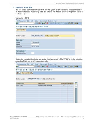 Automatic Batch Determination Based on Shelf Life
SAP COMMUNITY NETWORK SDN - sdn.sap.com | BPX - bpx.sap.com | BOC - boc.sap.com | UAC - uac.sap.com
© 2010 SAP AG 10
7. Creation of a Sort Rule
The next step is to create a sort rule which tells the system to sort the batches based on the based
on the expiration date in ascending order (the batches with the date closest to the present should be
the first to go).
Transaction – CU70
Click on the characteristics button and assign the characteristic LOBM-VFDAT to it. Also select the
Ascending Check box to sort in ascending order
 