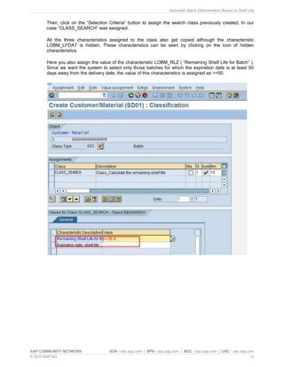Automatic Batch Determination Based on Shelf Life
SAP COMMUNITY NETWORK SDN - sdn.sap.com | BPX - bpx.sap.com | BOC - boc.sap.com | UAC - uac.sap.com
© 2010 SAP AG 12
Then, click on the “Selection Criteria” button to assign the search class previously created. In our
case “CLASS_SEARCH” was assigned.
All the three characteristics assigned to the class also get copied although the characteristic
LOBM_LFDAT is hidden. These characteristics can be seen by clicking on the icon of hidden
characteristics.
Here you also assign the value of the characteristic LOBM_RLZ ( “Remaining Shelf Life for Batch” ).
Since we want the system to select only those batches for which the expiration date is at least 50
days away from the delivery date, the value of this characteristics is assigned as >=50.
 