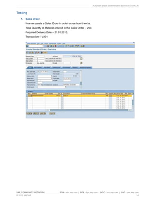 Automatic Batch Determination Based on Shelf Life
SAP COMMUNITY NETWORK SDN - sdn.sap.com | BPX - bpx.sap.com | BOC - boc.sap.com | UAC - uac.sap.com
© 2010 SAP AG 14
Testing
1. Sales Order
Now we create a Sales Order in order to see how it works.
Total Quantity of Material entered in the Sales Order – 250.
Required Delivery Date – 21.01.2010.
Transaction – VA01
 