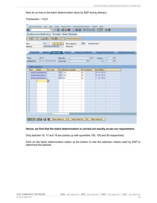 Automatic Batch Determination Based on Shelf Life
SAP COMMUNITY NETWORK SDN - sdn.sap.com | BPX - bpx.sap.com | BOC - boc.sap.com | UAC - uac.sap.com
© 2010 SAP AG 16
Now let us how is the batch determination done by SAP during delivery.
Transaction – VL01
Hence, we find that the batch determination is carried out exactly as per our requirement.
Only batches 16, 17 and 18 are picked up with quantities 100, 100 and 50 respectively.
Click on the batch determination button at the bottom to see the selection criteria used by SAP to
determine the batches.
 