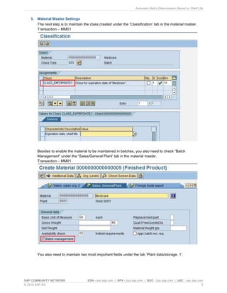 Automatic Batch Determination Based on Shelf Life
SAP COMMUNITY NETWORK SDN - sdn.sap.com | BPX - bpx.sap.com | BOC - boc.sap.com | UAC - uac.sap.com
© 2010 SAP AG 5
3. Material Master Settings
The next step is to maintain the class created under the „Classification‟ tab in the material master.
Transaction – MM01
Besides to enable the material to be maintained in batches, you also need to check “Batch
Management” under the “Sales/General Plant‟ tab in the material master.
Transaction – MM01
You also need to maintain two most important fields under the tab „Plant data/storage. 1‟.
 