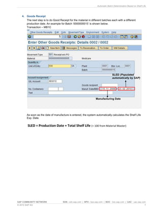 Automatic Batch Determination Based on Shelf Life
SAP COMMUNITY NETWORK SDN - sdn.sap.com | BPX - bpx.sap.com | BOC - boc.sap.com | UAC - uac.sap.com
© 2010 SAP AG 7
4. Goods Receipt
The next step is to do Good Receipt for the material in different batches each with a different
production date. An example for Batch „0000000015‟ is shown below.
Transaction – MB1C
As soon as the date of manufacture is entered, the system automatically calculates the Shelf Life
Exp. Date.
SLED = Production Date + Total Shelf Life (= 100 from Material Master)
Manufacturing Date
SLED (Populated
automatically by SAP)
 