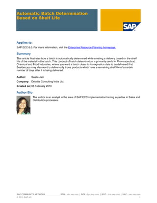 SAP COMMUNITY NETWORK SDN - sdn.sap.com | BPX - bpx.sap.com | BOC - boc.sap.com | UAC - uac.sap.com
© 2010 SAP AG 1
Automatic Batch Determination
Based on Shelf Life
Applies to:
SAP ECC 6.0. For more information, visit the Enterprise Resource Planning homepage.
Summary
This article illustrates how a batch is automatically determined while creating a delivery based on the shelf
life of the material in the batch. This concept of batch determination is primarily useful in Pharmaceutical,
Chemical and Food industries, where you want a batch closer to its expiration date to be delivered first.
Besides you may also want to deliver only those products which have a remaining shelf life of a certain
number of days after it is being delivered.
Author: Sweta Jain
Company: Deloitte Consulting India Ltd.
Created on: 05 February 2010
Author Bio
The author is an analyst in the area of SAP ECC implementation having expertise in Sales and
Distribution processes.
 