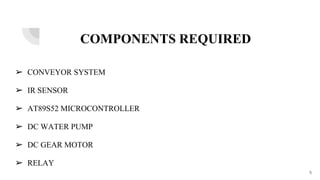 COMPONENTS REQUIRED
➢ CONVEYOR SYSTEM
➢ IR SENSOR
➢ AT89S52 MICROCONTROLLER
➢ DC WATER PUMP
➢ DC GEAR MOTOR
➢ RELAY
5
 