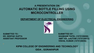 A PRESENTATION ON
AUTOMATIC BOTTLE FILLING USING
MICROCONTROLLER
DEPARTMENT OF ELECTRICAL ENGINEERING
SUBMITTED TO : SUBMITTED BY :
ER. DEEPAK GUPTA SHUBHAM PATEL (1575120050)
ASSISTANT PROFESSOR AMIT KR. GAUTAM (1575120012)
VISHAL KUMAR (1575120056)
¢
KIPM COLLEGE OF ENGINEERING AND TECHNOLOGY
GIDA , GORAKHPUR
 
