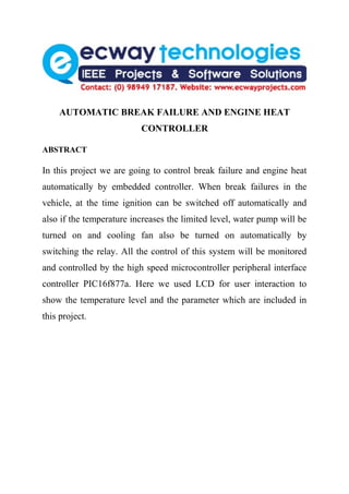AUTOMATIC BREAK FAILURE AND ENGINE HEAT
                          CONTROLLER

ABSTRACT

In this project we are going to control break failure and engine heat
automatically by embedded controller. When break failures in the
vehicle, at the time ignition can be switched off automatically and
also if the temperature increases the limited level, water pump will be
turned on and cooling fan also be turned on automatically by
switching the relay. All the control of this system will be monitored
and controlled by the high speed microcontroller peripheral interface
controller PIC16f877a. Here we used LCD for user interaction to
show the temperature level and the parameter which are included in
this project.
 