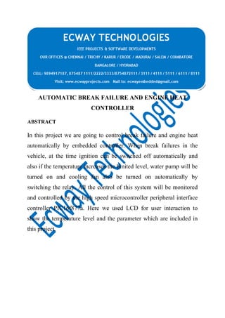 AUTOMATIC BREAK FAILURE AND ENGINE HEAT
CONTROLLER
ABSTRACT

In this project we are going to control break failure and engine heat
automatically by embedded controller. When break failures in the
vehicle, at the time ignition can be switched off automatically and
also if the temperature increases the limited level, water pump will be
turned on and cooling fan also be turned on automatically by
switching the relay. All the control of this system will be monitored
and controlled by the high speed microcontroller peripheral interface
controller PIC16f877a. Here we used LCD for user interaction to
show the temperature level and the parameter which are included in
this project.

 