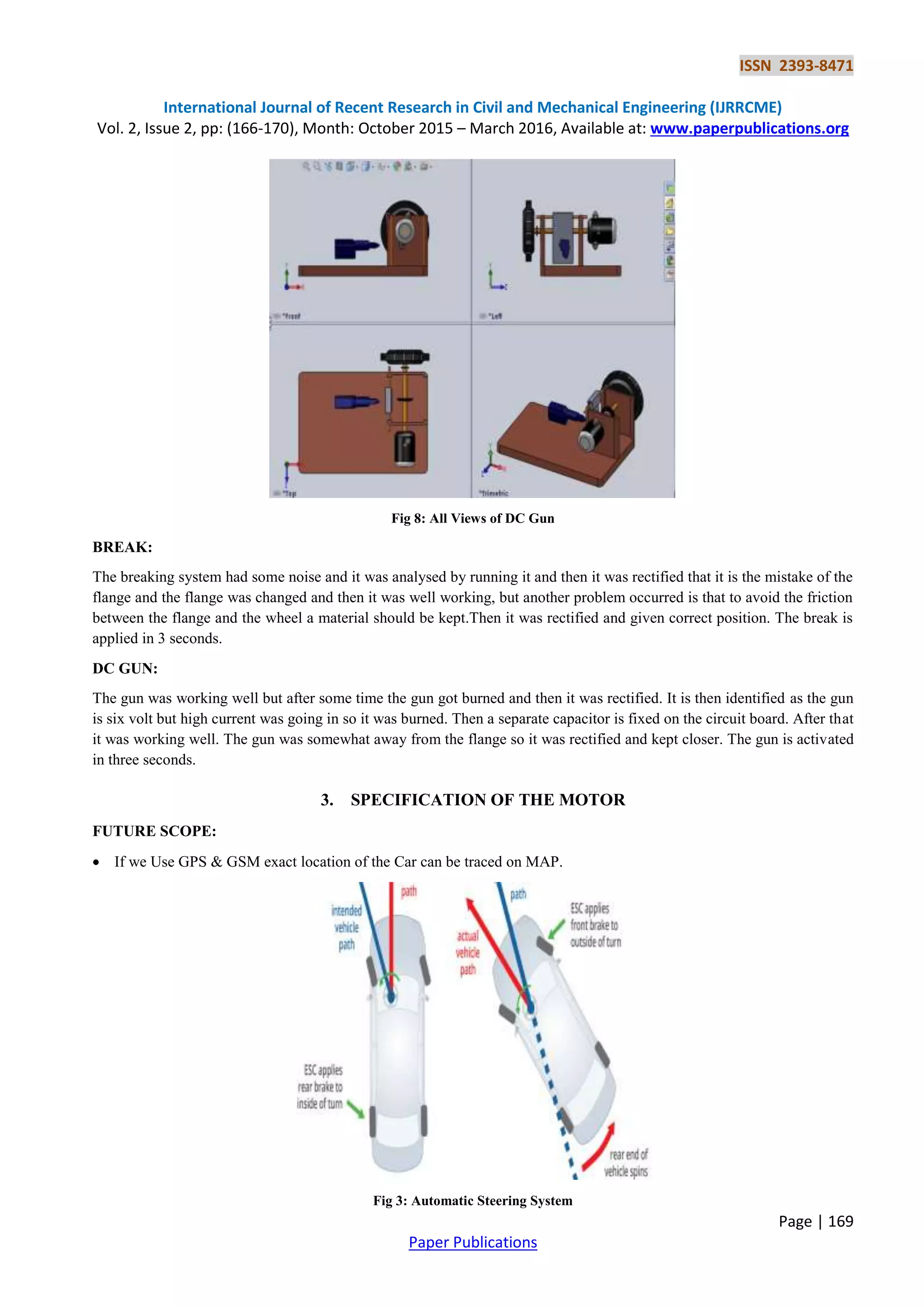ISSN 2393-8471
International Journal of Recent Research in Civil and Mechanical Engineering (IJRRCME)
Vol. 2, Issue 2, pp: (166-170), Month: October 2015 – March 2016, Available at: www.paperpublications.org
Page | 169
Paper Publications
Fig 8: All Views of DC Gun
BREAK:
The breaking system had some noise and it was analysed by running it and then it was rectified that it is the mistake of the
flange and the flange was changed and then it was well working, but another problem occurred is that to avoid the friction
between the flange and the wheel a material should be kept.Then it was rectified and given correct position. The break is
applied in 3 seconds.
DC GUN:
The gun was working well but after some time the gun got burned and then it was rectified. It is then identified as the gun
is six volt but high current was going in so it was burned. Then a separate capacitor is fixed on the circuit board. After that
it was working well. The gun was somewhat away from the flange so it was rectified and kept closer. The gun is activated
in three seconds.
3. SPECIFICATION OF THE MOTOR
FUTURE SCOPE:
 If we Use GPS & GSM exact location of the Car can be traced on MAP.
Fig 3: Automatic Steering System
 