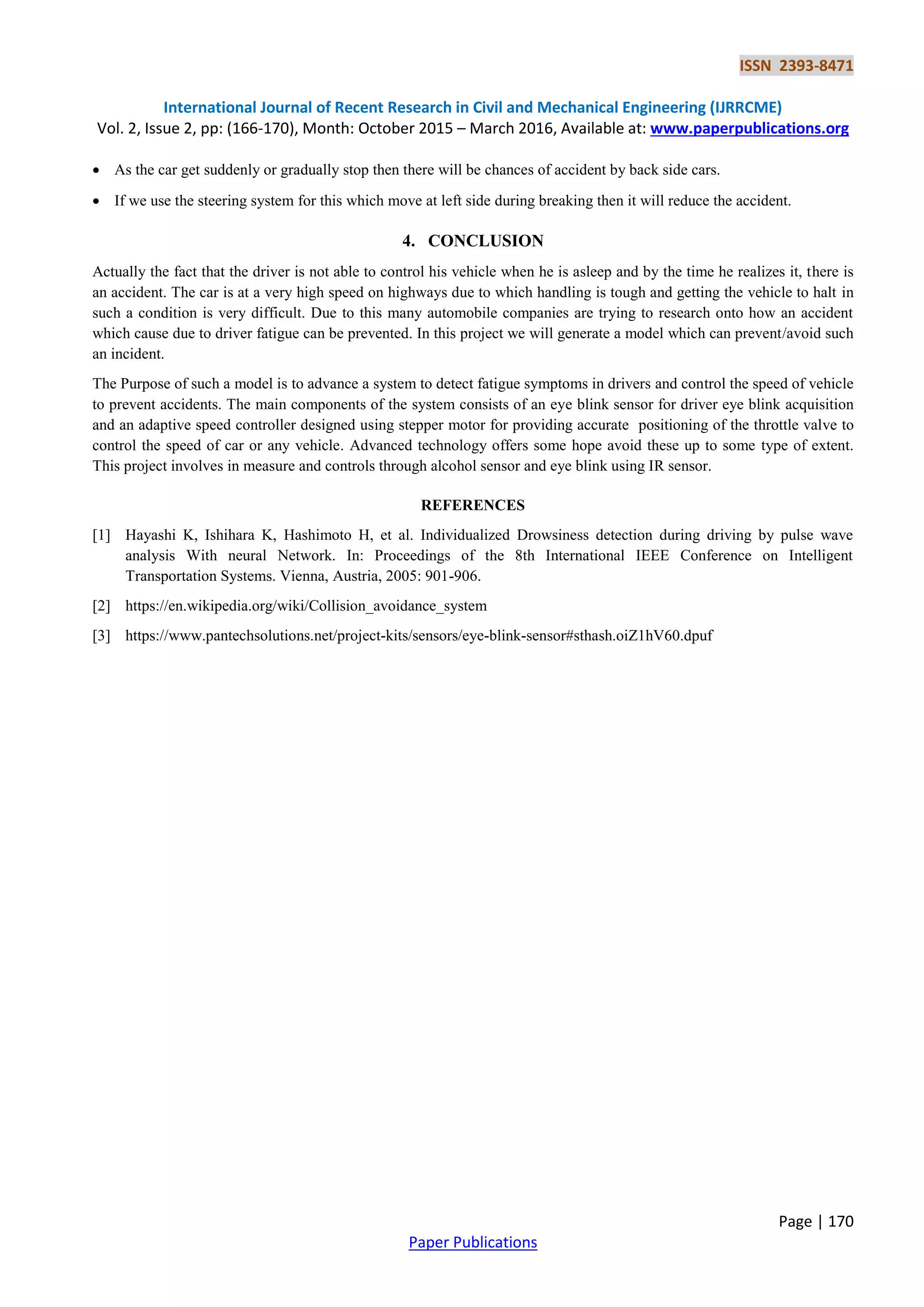 ISSN 2393-8471
International Journal of Recent Research in Civil and Mechanical Engineering (IJRRCME)
Vol. 2, Issue 2, pp: (166-170), Month: October 2015 – March 2016, Available at: www.paperpublications.org
Page | 170
Paper Publications
 As the car get suddenly or gradually stop then there will be chances of accident by back side cars.
 If we use the steering system for this which move at left side during breaking then it will reduce the accident.
4. CONCLUSION
Actually the fact that the driver is not able to control his vehicle when he is asleep and by the time he realizes it, there is
an accident. The car is at a very high speed on highways due to which handling is tough and getting the vehicle to halt in
such a condition is very difficult. Due to this many automobile companies are trying to research onto how an accident
which cause due to driver fatigue can be prevented. In this project we will generate a model which can prevent/avoid such
an incident.
The Purpose of such a model is to advance a system to detect fatigue symptoms in drivers and control the speed of vehicle
to prevent accidents. The main components of the system consists of an eye blink sensor for driver eye blink acquisition
and an adaptive speed controller designed using stepper motor for providing accurate positioning of the throttle valve to
control the speed of car or any vehicle. Advanced technology offers some hope avoid these up to some type of extent.
This project involves in measure and controls through alcohol sensor and eye blink using IR sensor.
REFERENCES
[1] Hayashi K, Ishihara K, Hashimoto H, et al. Individualized Drowsiness detection during driving by pulse wave
analysis With neural Network. In: Proceedings of the 8th International IEEE Conference on Intelligent
Transportation Systems. Vienna, Austria, 2005: 901-906.
[2] https://en.wikipedia.org/wiki/Collision_avoidance_system
[3] https://www.pantechsolutions.net/project-kits/sensors/eye-blink-sensor#sthash.oiZ1hV60.dpuf
 