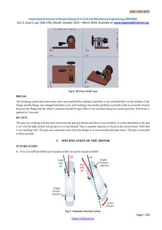 ISSN 2393-8471
International Journal of Recent Research in Civil and Mechanical Engineering (IJRRCME)
Vol. 2, Issue 2, pp: (166-170), Month: October 2015 – March 2016, Available at: www.paperpublications.org
Page | 169
Paper Publications
Fig 8: All Views of DC Gun
BREAK:
The breaking system had some noise and it was analysed by running it and then it was rectified that it is the mistake of the
flange and the flange was changed and then it was well working, but another problem occurred is that to avoid the friction
between the flange and the wheel a material should be kept.Then it was rectified and given correct position. The break is
applied in 3 seconds.
DC GUN:
The gun was working well but after some time the gun got burned and then it was rectified. It is then identified as the gun
is six volt but high current was going in so it was burned. Then a separate capacitor is fixed on the circuit board. After that
it was working well. The gun was somewhat away from the flange so it was rectified and kept closer. The gun is activated
in three seconds.
3. SPECIFICATION OF THE MOTOR
FUTURE SCOPE:
 If we Use GPS & GSM exact location of the Car can be traced on MAP.
Fig 3: Automatic Steering System
 