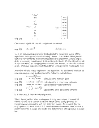 ⎛ −2⋅ x⋅ y ⎞
                       ⎜          ⎟
                       ⎜ −2⋅ x⋅ z ⎟                                         ⎛ −ax⋅ yc ⎞
                                                                            ⎜          ⎟
                       ⎜ 2 ⎟                                                ⎜ −ax⋅ zc ⎟
                       ⎜ −y ⎟                                               ⎜ −ay ⋅ xc ⎟
                       ⎜ −2⋅ y⋅ z ⎟                                         ⎜          ⎟
               u1( n ) ⎜     2
                                  ⎟                                         ⎜ −ay ⋅ yc ⎟
                       ⎜ −z ⎟                                       u2( n ) ⎜ −ay ⋅ zc ⎟
                       ⎜ 2⋅ x ⎟                                             ⎜ −az⋅ xc ⎟
                       ⎜          ⎟                                         ⎜          ⎟
                       ⎜ 2⋅ y ⎟                                             ⎜ −az⋅ yc ⎟
                       ⎜ 2⋅ z ⎟                                             ⎜ −az⋅ zc ⎟
                       ⎜ 1 ⎟                                                ⎜ 1 ⎟
(eq. 27)               ⎝          ⎠                                         ⎝          ⎠

Our desired signal for the two stages are as follows.

                                 2
(eq. 28)       obs1 ( n )        x                                  obs2 ( n )   ax⋅ xc


“λ” is an adjustable parameter that adjusts the forgetting factor of the
algorithm. Setting this parameter very close to one makes the algorithm
behave very similar to the normal least squares algorithm, where all past
data are equally considered. If it is set loosely, like to 0.5, the algorithm will
adapt quickly to a changing environment, but will not be resistant to noise
at all. We have experimentally found that setting it to 0.9 works quite well.

And now we are ready to present the algorithm. At each time interval, as
new data arrives, we shall perform the following calculations.
                             P⋅ u ( n )
               k
                                     T
(eq. 29)            λ + u ( n ) ⋅ P⋅ u ( n )           calculate the Kalman gain
                                          T
(eq. 30)       α    obs ( n ) − w( n ) ⋅ u ( n )       calculate the a priori error estimate
(eq. 31)       w( n )       w( n − 1) + k⋅ α           update state vector estimate
                        ⋅ ⎛ I − k⋅ u ( n )
                    1                     T⎞
               P                                  ⋅P
(eq. 32)            λ ⎝      9                ⎠        update the error covariance matrix

I9, in this case, is the 9 x 9 identity matrix.

When the algorithm is first starting out, it may well output nonsensical
values for the state vector estimate, which could easily give rise to
imaginary numbers in the soft iron distortion matrix. To prevent this, we
only update our estimates of soft and hard iron distortion if the C matrix is
positive definite in stage one and if the determinant of T is positive in stage
two.
 