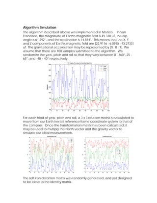 Algorithm Simulation
The algorithm described above was implemented in Matlab. In San
Francisco, the magnitude of Earth's magnetic field is 49.338 uT, the dip
angle is 61.292°, and the declination is 14.814°. This means that the X, Y
and Z components of Earth's magnetic field are [22.9116 ; 6.0595 ; 43.2733]
uT. The gravitational acceleration may be represented by [0 ; 0 ; 1]. We
assume that there are 100 samples submitted to the algorithm. We
randomize the yaw, pitch and roll so that they vary between 0 - 360°, 25 -
65°, and -40 – 40° respectively.




For each triad of yaw, pitch and roll, a 3 x 3 rotation matrix is calculated to
move from our Earth inertial reference frame coordinate system to that of
the compass. Once the transformation matrix has been calculated, it
may be used to multiply the North vector and the gravity vector to
simulate our ideal measurements.




The soft iron distortion matrix was randomly generated, and yet designed
to be close to the identity matrix.
 