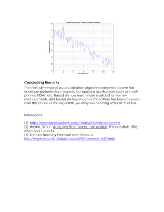 Concluding Remarks
The three dimensional auto calibration algorithm presented above has
enormous potential for magnetic compassing applications such as in cell
phones, PDAs, etc. Based on how much noise is added to the raw
measurements, and based on how much of the sphere has been covered
over the course of the algorithm, we may see heading errors of 2° or less.


References.

[1]. http://mathworld.wolfram.com/PositiveDefiniteMatrix.html
[2]. Haykin, Simon, Adaptive Filter Theory, third edition, Prentice-Hall, 1996,
chapters 11 and 13.
[3]. Lecture Notes by Professor Ioan Tabus at
http://www.cs.tut.fi/~tabus/course/ASP/Lectures_ASP.html
 