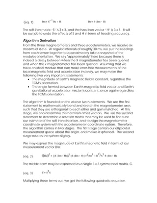 −1
(eq. 1)       Bm       S        ⋅ Be + H                                  Be   S⋅ ( Bm − H)


The soft iron matrix “S” is 3 x 3, and the hard iron vector “H” is 3 x 1. It will
be our job to undo the effects of S and H in terms of heading accuracy.

Algorithm Derivation
From the three magnetometers and three accelerometers, we receive six
streams of data. At regular intervals of roughly 30 ms, we put the readings
from each sensor together to approximately take a snapshot of the
modules orientation. We say "approximately" here because there is
indeed a delay between when the X magnetometer has been queried
and when the Z magnetometer has been queried. Assuming that we
have an ideal module that can make error-free measurements of the
local magnetic field and acceleration instantly, we may make the
following two very important statements.
    • The magnitude of Earth's magnetic field is constant, regardless the
       TCM's orientation.
    • The angle formed between Earth's magnetic field vector and Earth's
       gravitational acceleration vector is constant, once again regardless
       the TCM's orientation.

The algorithm is founded on the above two statements. We use the first
statement to mathematically bend and stretch the magnetometer axes
such that they are orthogonal to each other and gain matched. At this
stage, we also determine the hard iron offset vectors. We use the second
statement to determine a rotation matrix that may be used to fine tune
our estimate of the soft iron distortion, and to align the magnetometer
coordinate system with the accelerometer coordinate system. Therefore,
the algorithm comes in two stages. The first stage centers our ellipsoidal
measurement space about the origin, and makes it spherical. The second
stage rotates the sphere slightly.

We may express the magnitude of Earth's magnetic field in terms of our
measurement vector Bm.


(eq. 2)       (   Be   )2                          T
                                [ [ S⋅ ( Bm − H) ] ] ⋅ [ S⋅ ( Bm − H) ]   (BmT − HT)⋅ST⋅S⋅(Bm − H)
The middle term may be expressed as a single 3 x 3 symmetrical matrix, C.

                       T
(eq. 3)       C    S S


Multiplying these terms out, we get the following quadratic equation.
 