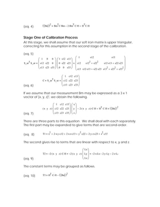 (eq. 4)        (   Be   )2         T                 T
                                 Bm C⋅ Bm − 2⋅ Bm C⋅ H + H C⋅ H
                                                                 T




Stage One of Calibration Process
At this stage, we shall assume that our soft iron matrix is upper triangular,
correcting for this assumption in the second stage of the calibration.

(eq. 5)
                                                         ⎛ 1           s12                  s13         ⎞
            ⎛ 1 0 0 ⎞ ⎛ 1 s12 s13 ⎞                      ⎜                                              ⎟
   T        ⎜ s12 s22 0 ⎟ ⋅ ⎜ 0 s22 s23 ⎟                             2      2
S_ut S_ut                                                ⎜ s12    s12 + s22         s12⋅ s13 + s22⋅ s23 ⎟
            ⎜             ⎟⎜            ⎟
            ⎝ s13 s23 s33 ⎠ ⎝ 0 0 s33 ⎠                  ⎜                            2        2       2⎟
                                                         ⎝ s13 s12⋅ s13 + s22⋅ s23 s13 + s23 + s33 ⎠

                                           ⎛ 1 c12 c13 ⎞
               C    S_ut S_ut
                             T             ⎜ c12 c22 c23 ⎟
                                           ⎜             ⎟
(eq. 6)                                    ⎝ c13 c23 c33 ⎠

If we assume that our measurement Bm may be expressed as a 3 x 1
vector of [x, y, z]T, we obtain the following.

                           ⎛ 1 c12 c13 ⎞ ⎛ x ⎞
               ( x y z ) ⋅ ⎜ c12 c22 c23 ⎟ ⋅ ⎜ y ⎟ − 2⋅ ( x y z ) ⋅ C⋅ H + H ⋅ C⋅ H ( Be )
                                                                            T              2
                           ⎜             ⎟⎜ ⎟
(eq. 7)                    ⎝ c13 c23 c33 ⎠ ⎝ z ⎠

There are three parts to this equation. We shall deal with each separately.
The first part may be expanded to give terms that are second-order.

                         2                                   2                        2
(eq. 8)        T1       x + 2⋅ x⋅ y ⋅ c12 + 2⋅ x⋅ z⋅ c13 + y ⋅ c22 + 2⋅ y ⋅ z⋅ c23 + z ⋅ c33


The second gives rise to terms that are linear with respect to x, y and z.

                                                       ⎛ Lx ⎞
               T2 −2⋅ ( x y z ) ⋅ C⋅ H −2⋅ ( x y z ) ⋅ ⎜ Ly ⎟             −2⋅ x⋅ Lx − 2⋅ y ⋅ Ly − 2⋅ z⋅ Lz
                                                       ⎜ ⎟
(eq. 9)                                                ⎝ Lz ⎠

The constant terms may be grouped as follows.


(eq. 10)       T3
                         T
                        H ⋅ C⋅ H −     (   Be   )2
 