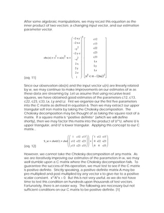 After some algebraic manipulations, we may recast this equation as the
inner product of two vectors: a changing input vector, and our estimation
parameter vector.

                                                         T
                                         ⎛ −2⋅ x⋅ y ⎞
                                         ⎜           ⎟        ⎡        c12       ⎤
                                         ⎜ −2⋅ x⋅ z ⎟         ⎢        c13
                                                                                 ⎥
                                         ⎜ 2 ⎟                ⎢                  ⎥
                                         ⎜ −y ⎟               ⎢        c22       ⎥
                                         ⎜ −2⋅ y ⋅ z ⎟        ⎢        c23       ⎥
                                                              ⎢                  ⎥
                                u(n) ⋅ w ⎜           ⎟
                            2       T
             obs ( n )     x                   2             ⋅⎢        c33       ⎥
                                         ⎜ −z ⎟               ⎢                  ⎥
                                                                        Lx
                                         ⎜ 2⋅ x ⎟             ⎢                  ⎥
                                         ⎜           ⎟        ⎢
                                                                       Ly
                                                                                 ⎥
                                         ⎜ 2⋅ y ⎟             ⎢         Lz       ⎥
                                         ⎜ 2⋅ z ⎟
                                         ⎜ 1 ⎟                ⎢ T               2⎥
(eq. 11)                                 ⎝           ⎠        ⎣H ⋅ C⋅ H − ( Be ) ⎦

Since our observation obs(n) and the input vector u(n) are linearly related
by w, we may continue to make improvements on our estimates of w as
these data are streaming by. Let us assume that using recursive least
squares, we have obtained good estimates of the parameters c12, c13,
c22, c23, c33, Lx, Ly and Lz. First we organize our the first five parameters
into the C matrix as defined in equation 6. Then we may extract our upper
triangular soft iron matrix by taking the Cholesky decomposition. The
Cholesky decomposition may be thought of as taking the square root of a
matrix. If a square matrix is “positive definite” (which we will define
shortly), then we may factor this matrix into the product of UT*U, where U is
upper triangular, and UT is lower triangular. Applying this concept to our C
matrix...

                                        ⎛ ⎛ 1 c12 c13 ⎞ ⎞            ⎛ 1 s12 s13 ⎞
             S_ut        chol ( C) chol ⎜ ⎜ c12 c22 c23 ⎟ ⎟          ⎜ 0 s22 s23 ⎟
                                        ⎜⎜              ⎟⎟           ⎜           ⎟
(eq. 12)                                ⎝ ⎝ c13 c23 c33 ⎠ ⎠          ⎝ 0 0 s33 ⎠

However, we cannot take the Cholesky decomposition of any matrix. As
we are iteratively improving our estimates of the parameters in w, we may
well stumble upon a C matrix where the Cholesky decomposition fails. To
guarantee the success of this operation, we must test to see if the C matrix
is positive definite. Strictly speaking, a positive definite matrix A may be
pre-multiplied and post-multiplied by any vector x to give rise to a positive
scalar constant. xT*A*x > 0. But this is not very useful, as we do not have
time to test this condition on hundreds upon thousands of test vectors.
Fortunately, there is an easier way. The following are necessary but not
sufficient conditions on our C matrix to be positive definite. [1]
 