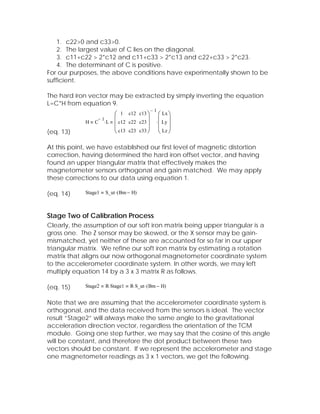 1. c22>0 and c33>0.
    2. The largest value of C lies on the diagonal.
    3. c11+c22 > 2*c12 and c11+c33 > 2*c13 and c22+c33 > 2*c23.
    4. The determinant of C is positive.
For our purposes, the above conditions have experimentally shown to be
sufficient.

The hard iron vector may be extracted by simply inverting the equation
L=C*H from equation 9.
                                    −1
                     ⎛ 1 c12 c13 ⎞ ⎛ Lx ⎞
             H C ⋅ L ⎜ c12 c22 c23 ⎟ ⋅ ⎜ Ly ⎟
                −1
                     ⎜             ⎟ ⎜ ⎟
(eq. 13)             ⎝ c13 c23 c33 ⎠ ⎝ Lz ⎠

At this point, we have established our first level of magnetic distortion
correction, having determined the hard iron offset vector, and having
found an upper triangular matrix that effectively makes the
magnetometer sensors orthogonal and gain matched. We may apply
these corrections to our data using equation 1.

(eq. 14)     Stage1   S_ut ⋅ ( Bm − H)



Stage Two of Calibration Process
Clearly, the assumption of our soft iron matrix being upper triangular is a
gross one. The Z sensor may be skewed, or the X sensor may be gain-
mismatched, yet neither of these are accounted for so far in our upper
triangular matrix. We refine our soft iron matrix by estimating a rotation
matrix that aligns our now orthogonal magnetometer coordinate system
to the accelerometer coordinate system. In other words, we may left
multiply equation 14 by a 3 x 3 matrix R as follows.

(eq. 15)     Stage2   R⋅ Stage1   R⋅ S_ut ⋅ ( Bm − H)


Note that we are assuming that the accelerometer coordinate system is
orthogonal, and the data received from the sensors is ideal. The vector
result “Stage2” will always make the same angle to the gravitational
acceleration direction vector, regardless the orientation of the TCM
module. Going one step further, we may say that the cosine of this angle
will be constant, and therefore the dot product between these two
vectors should be constant. If we represent the accelerometer and stage
one magnetometer readings as 3 x 1 vectors, we get the following.
 