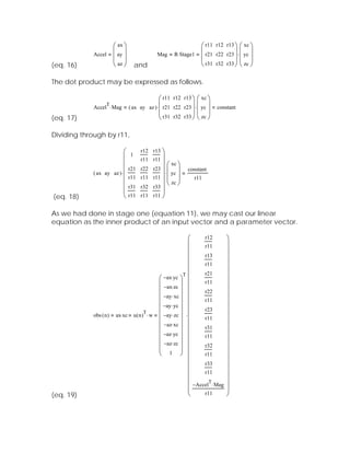 ⎛ ax ⎞                                      ⎛ r11 r12 r13 ⎞ ⎛ xc ⎞
            Accel ⎜ ay ⎟                    Mag     R⋅ Stage1 ⎜ r21 r22 r23 ⎟ ⋅ ⎜ yc ⎟
                  ⎜ ⎟                                         ⎜             ⎟⎜ ⎟
(eq. 16)          ⎝ az ⎠           and                        ⎝ r31 r32 r33 ⎠ ⎝ zc ⎠

The dot product may be expressed as follows.

                                              ⎛ r11 r12 r13 ⎞ ⎛ xc ⎞
                               ( ax ay az ) ⋅ ⎜ r21 r22 r23 ⎟ ⋅ ⎜ yc ⎟
                  T
            Accel ⋅ Mag                                                  constant
                                              ⎜             ⎟⎜ ⎟
(eq. 17)                                      ⎝ r31 r32 r33 ⎠ ⎝ zc ⎠

Dividing through by r11,

                           ⎛        r12 r13 ⎞
                           ⎜   1
                                    r11 r11 ⎟
                           ⎜               ⎟ ⎛ xc ⎞
            ( ax ay az ) ⋅ ⎜
                               r21 r22 r23 ⎟
                                             ⋅ ⎜ yc ⎟
                                                           constant
                           ⎜   r11 r11 r11 ⎟ ⎜ ⎟              r11
                           ⎜                   ⎝ zc ⎠
                               r31 r32 r33 ⎟
                           ⎜               ⎟
(eq. 18)                   ⎝   r11 r11 r11 ⎠


As we had done in stage one (equation 11), we may cast our linear
equation as the inner product of an input vector and a parameter vector.

                                                        ⎛     r12            ⎞
                                                        ⎜     r11            ⎟
                                                        ⎜                    ⎟
                                                        ⎜     r13            ⎟
                                                        ⎜     r11            ⎟
                                                      T
                                                        ⎜     r21            ⎟
                                         ⎛ −ax⋅ yc ⎞ ⎜
                                         ⎜          ⎟ ⎜
                                                                             ⎟
                                                              r11
                                                                             ⎟
                                         ⎜ −ax⋅ zc ⎟ ⎜        r22            ⎟
                                         ⎜ −ay ⋅ xc ⎟ ⎜                      ⎟
                                         ⎜          ⎟ ⎜       r11
                                                                             ⎟
                                           −ay ⋅ yc
                                         ⎜          ⎟
            obs ( n ) ax⋅ xc u ( n ) ⋅ w ⎜ −ay ⋅ zc ⎟ ⋅ ⎜                    ⎟
                                    T                         r23
                                                        ⎜     r11            ⎟
                                         ⎜ −az⋅ xc ⎟ ⎜                       ⎟
                                         ⎜          ⎟         r31
                                         ⎜ −az⋅ yc ⎟ ⎜        r11
                                                                             ⎟
                                                        ⎜                    ⎟
                                         ⎜ −az⋅ zc ⎟ ⎜        r32            ⎟
                                         ⎜ 1 ⎟ ⎜
                                         ⎝          ⎠                        ⎟
                                                              r11
                                                        ⎜     r33
                                                                             ⎟
                                                        ⎜                    ⎟
                                                        ⎜     r11            ⎟
                                                        ⎜       T            ⎟
                                                        ⎜ −Accel ⋅ Mag       ⎟
(eq. 19)                                                ⎝     r11            ⎠
 
