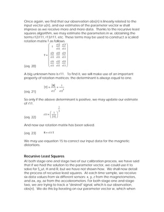 Once again, we find that our observation obs(n) is linearly related to the
input vector u(n), and our estimates of the parameter vector w shall
improve as we receive more and more data. Thanks to the recursive least
squares algorithm, we may estimate the parameters in w, obtaining the
terms r12/r11, r13/r11, etc. These terms may be used to construct a scaled
rotation matrix T as follows.
                 ⎛ 1 r12 r13 ⎞
                 ⎜     r11 r11 ⎟
                 ⎜             ⎟
             T   ⎜ r21 r22 r23 ⎟
                 ⎜ r11 r11 r11 ⎟
                 ⎜ r31 r32 r33 ⎟
                 ⎜             ⎟
(eq. 20)         ⎝ r11 r11 r11 ⎠

A big unknown here is r11. To find it, we will make use of an important
property of rotation matrices: the determinant is always equal to one.

                      R            1
             T
                           3           3
(eq. 21)             r11       r11


So only if the above determinant is positive, we may update our estimate
of r11.
                               1
                         3
                   ⎛ 1 ⎞
            r11    ⎜ T ⎟
(eq. 22)           ⎝   ⎠

And now our rotation matrix has been solved.

(eq. 23)    R     r11⋅ T


We may use equation 15 to correct our input data for the magnetic
distortions.


Recursive Least Squares
At both stage one and stage two of our calibration process, we have said
that if we had the solution to the parameter vector, we could use it to
solve for S_ut, H and R, but we have not shown how. We shall now detail
the process of recursive least squares. At each time sample, we receive
six data values from six different sensors: x, y, z from the magnetometers,
and ax, ay, az from the accelerometers. For both stage one and stage
two, we are trying to track a "desired" signal, which is our observation,
obs(n). We do this by iterating on our parameter vector w, which when
 