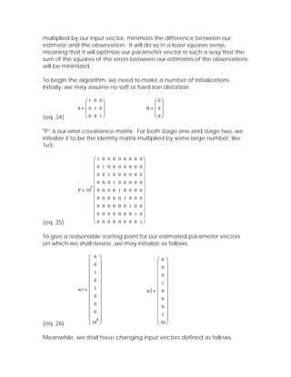 multiplied by our input vector, minimizes the difference between our
estimate and the observation. It will do so in a least squares sense,
meaning that it will optimize our parameter vector in such a way that the
sum of the squares of the errors between our estimates of the observations
will be minimized.

To begin the algorithm, we need to make a number of initializations.
Initially, we may assume no soft or hard iron distortion.

               ⎛1 0 0⎞                            ⎛0⎞
             S ⎜0 1 0⎟                          H ⎜0⎟
               ⎜     ⎟                            ⎜ ⎟
(eq. 24)       ⎝0 0 1⎠                            ⎝0⎠

"P” is our error covariance matrix. For both stage one and stage two, we
initialize it to be the identity matrix multiplied by some large number, like
1e5.

                    ⎛1
                    ⎜
                          0 0 0 0 0 0 0 0⎞
                                            ⎟
                    ⎜0    1 0 0 0 0 0 0 0⎟
                    ⎜0    0 1 0 0 0 0 0 0⎟
                    ⎜                      ⎟
                 5
                    ⎜0    0 0 1 0 0 0 0 0
                                           ⎟
             P 10 ⋅ ⎜ 0   0 0 0 1 0 0 0   0⎟
                    ⎜0    0 0 0 0 1 0 0   0⎟
                    ⎜                      ⎟
                    ⎜0    0 0 0 0 0 1 0   0⎟
                    ⎜0    0 0 0 0 0 0 1   0⎟
                    ⎜0                    1⎟
(eq. 25)            ⎝     0 0 0 0 0 0 0    ⎠

To give a reasonable starting point for our estimated parameter vectors
on which we shall iterate, we may initialize as follows.

                ⎛ 0 ⎞                              ⎛0⎞
                ⎜ 0 ⎟                              ⎜ ⎟
                ⎜ ⎟                                ⎜0⎟
                ⎜ 1 ⎟                              ⎜0⎟
                ⎜ 0 ⎟                              ⎜1⎟
                ⎜ ⎟                                ⎜ ⎟
             w1 ⎜ 1 ⎟                           w2 ⎜ 0 ⎟
                ⎜ 0 ⎟                              ⎜0⎟
                ⎜ 0 ⎟                              ⎜ ⎟
                ⎜ ⎟                                ⎜0⎟
                ⎜ 0 ⎟                              ⎜1⎟
                ⎜ 4⎟                               ⎜ 50 ⎟
(eq. 26)        ⎝ 10 ⎠                             ⎝ ⎠

Meanwhile, we shall have changing input vectors defined as follows.
 