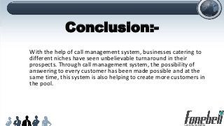 Conclusion:-
With the help of call management system, businesses catering to
different niches have seen unbelievable turnaround in their
prospects. Through call management system, the possibility of
answering to every customer has been made possible and at the
same time, this system is also helping to create more customers in
the pool.
 