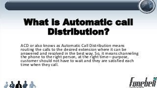 What is Automatic call
Distribution?
ACD or also knows as Automatic Call Distribution means
routing the calls to the desired extension where it can be
answered and resolved in the best way. So, it means channeling
the phone to the right person, at the right time—purpose,
customer should not have to wait and they are satisfied each
time when they call.
 