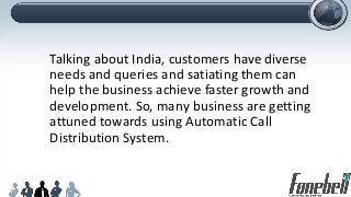 Talking about India, customers have diverse
needs and queries and satiating them can
help the business achieve faster growth and
development. So, many business are getting
attuned towards using Automatic Call
Distribution System.
 