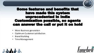 Some features and benefits that
have made this system
unprecedented in India
Customization possible, so agents
can answer the call or put it on hold
• More Business generation
• Optimum Customer satisfaction
• Brand Building
• Time Management
 