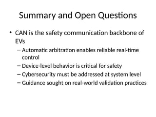 Summary and Open Questions
• CAN is the safety communication backbone of
EVs
– Automatic arbitration enables reliable real-time
control
– Device-level behavior is critical for safety
– Cybersecurity must be addressed at system level
– Guidance sought on real-world validation practices
 