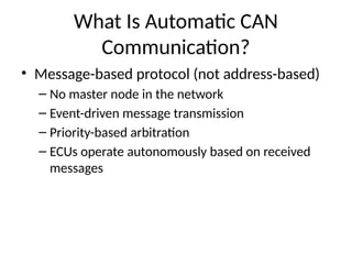 What Is Automatic CAN
Communication?
• Message-based protocol (not address-based)
– No master node in the network
– Event-driven message transmission
– Priority-based arbitration
– ECUs operate autonomously based on received
messages
 