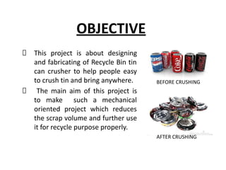 OBJECTIVE
This project is about designing
and fabricating of Recycle Bin tin
can crusher to help people easy
to crush tin and bring anywhere.
The main aim of this project is
to make such a mechanical
oriented project which reduces
the scrap volume and further use
it for recycle purpose properly.
BEFORE CRUSHING
AFTER CRUSHING
 